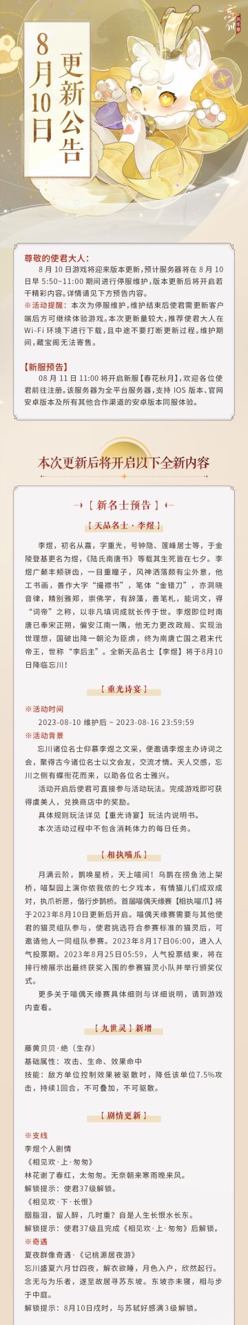 ※8月10日版本更新公告※
立秋已过暑气未尽，在夏秋相交之际，《忘川风华录》手游将于8月10日迎来版本更新。小麒麟抱来了最新的内容情报，使君大人快来看看吧~
☆全平台新服「春花秋月」8月11日开启，欢迎使君大人前往注册！
☆全新天品名士·李煜明日降临忘川，个人剧情更新！
☆限时活动·「相执喵爪」同步上线，看有情喵儿成双对！
☆三大活动卡池即将开启，天品名士李煜、赵匡胤、朱元璋获取概率提升！
☆更有
