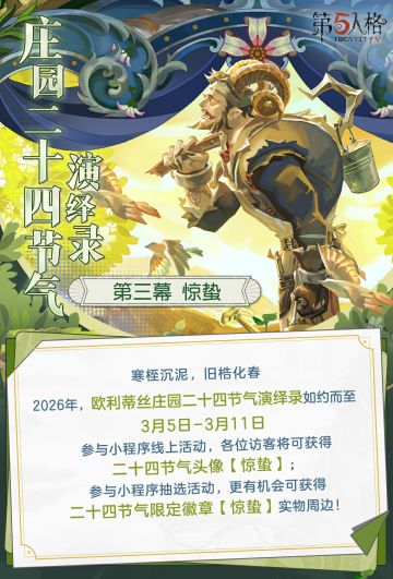 2026年【欧利蒂丝庄园二十四节气演绎录· 惊蛰篇】即将开启！ 3月5日10:30-3月11日23：59期间，前往【网易第五人格】官方小程序，进入活动专属页面，绑定游戏账号、参与活动并完成任务可获得【碎片】、【友谊之信】、【残影】等奖励，完成所有任务必得二十四节气头像-【惊蛰】。 同时，参与活动的游戏账号满足注册注册时间>30天、对局数≥1000、“跛脚羊”角色游玩场数≥100场、阅历≥30等全部