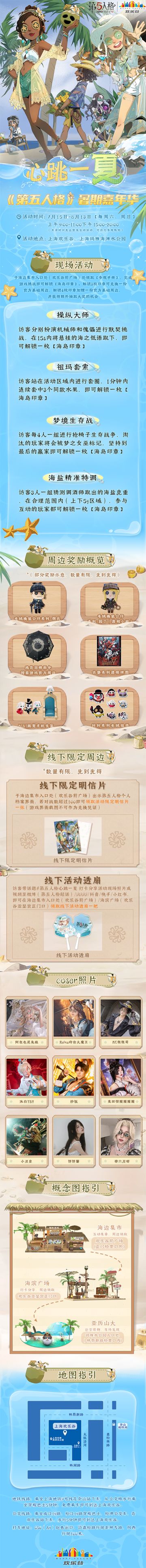 心跳一“夏”——《第五人格》暑期嘉年华即将开启！悠然假日，我们在“海岛”等你赴约~
活动时间：7月15日-8月13日【每周六、周日】上午9:00-11:00，下午15:00-20:00
※其余时间无运营及互动活动，可自行参观陈列。
活动地点：上海欢乐谷、上海玛雅海滩水公园
活动分区：
——1、海边集市（欢乐谷前广场-正门检票口外）：
①打开《第五人格》出示个人档案界面，若对战数超过100场即可在入