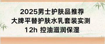 男士护肤品推荐：大牌平替护肤水乳套装实测 12h 控油滋润保湿