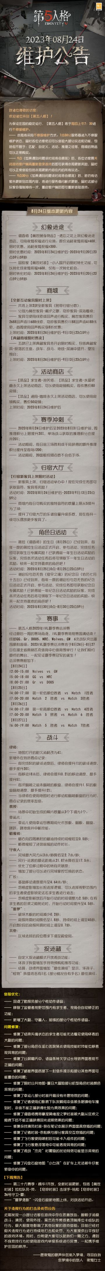 2023年8月24日维护公告：
—— 调香师【稀世随身物品】-遗忘之花上架幻象迷途商店；
—— 稀世家具-潮汐之歌、奇珍家具-深海餐桌上架商城；
—— 2023IVL夏季赛总决赛将于8月24日-8月27日在湖北省奥林匹克体育中心体育馆举行；
更多内容请点击长图了解~
#第五人格维护公告##第五人格#