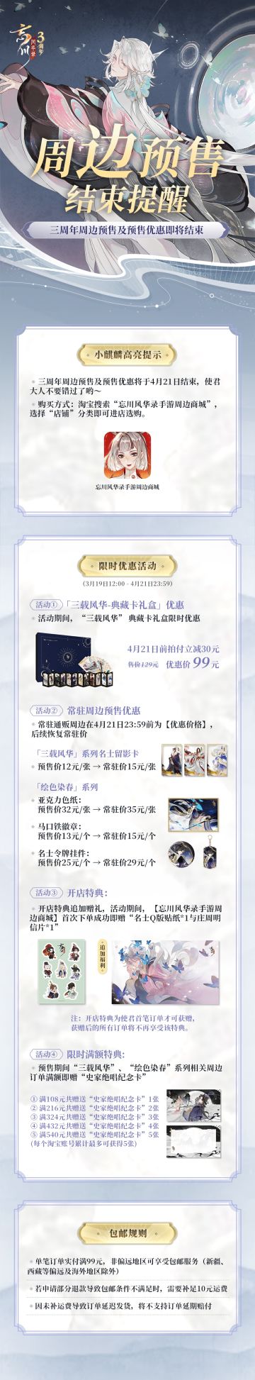 【#忘川风华录三周年# 周边预售结束提醒】
小麒麟高亮提示：三周年周边预售及预售优惠将于4月21日结束，使君大人不要错过了哟～
购买方式：淘宝搜索“忘川风华录手游周边商城”，选择“店铺”分类即可进店选购
【限时优惠活动】
※活动时间：3月19日12: 00-4月21日23: 59
1）「三载风华-典藏卡礼盒」4月21日前拍付立减30元
2）常驻通贩周边在4月21日前享优惠价
3）「忘川风华录手游周