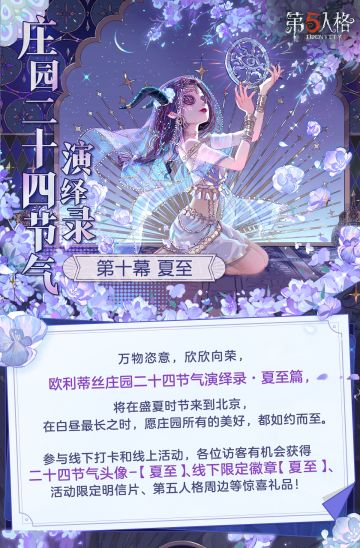 #第五人格 #第五人格24节气 
时至年中，蝉鸣夏深，万物至盛，
白昼时间最长的夏至即将来到。
在6月21日-22日的庄园二十四节气演绎录·夏至篇活动中，
我们将再次来到北京，与各位访客相会~

——————————
【线下活动】夏至·北京
活动时间：2025年6月21日-22日 每日10:30-18:30
地址：北京市海淀区德政路16号院西北旺万象汇1号门外广场
参与现场活动，