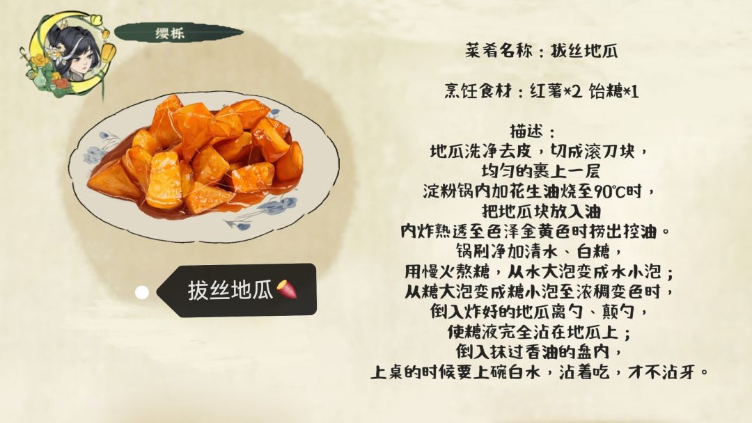 菜肴名称：拔丝地瓜
烹饪食材：红薯*2 饴糖*1
描述： 	
地瓜洗净去皮，切成滚刀块，均匀的裹上一层淀粉锅内加花生油烧至90℃时，把地瓜块放入油内炸熟透至色泽金黄色时捞出控油。	
锅刷净加清水、白糖，用慢火熬糖，从水大泡变成水小泡；从糖大泡变成糖小泡至浓稠变色时，倒入炸好的地瓜离勺、颠勺，使糖液完全沾在地瓜上；倒入抹过香油的盘内，上桌的时候要上碗白水，沾着吃，才不沾牙。
作者：缨栎
游戏账号：1截图