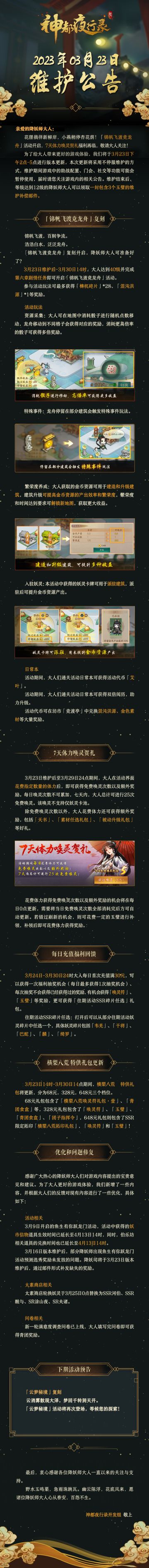 亲爱的降妖师大人：
花狸徜徉新柳岸，小燕稍停杏花荫！「锦帆飞渡竞龙舟」活动开启，7天体力唤灵贺礼福利再临，敬请大人关注！
为了给大人带来更好的游戏体验，我们将于3月23日下午2点-5点进行版本更新，本次更新将采用不停服维护的方式，维护期间游戏中的助战配置、门会、社交等功能可能会暂停使用，届时请您关注游戏内的相关公告。维护结束后，等级达到12级的降妖师大人可以领取一封包含3个玉璧的维护补偿邮件。
—