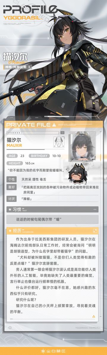 【文件记录】File_Mauxir_1010，世界树公司
【文件权限】私人文件，仅供所有者查阅
>>>资料调取中
天生没有痛觉的猫汐尔对人和非人的差异认知很模糊，这也导致她触碰到包括自己在内的任何东西都没有感觉，甚至失去了活着的实感。
直至一场险些让她死掉的意外发生，使猫汐尔体会到了这种从未有过的感觉——人只有在失去生命的那刻才能真正意识到生命的存在。
毕业后的猫汐尔在工作中被安排采集和分析隔离区