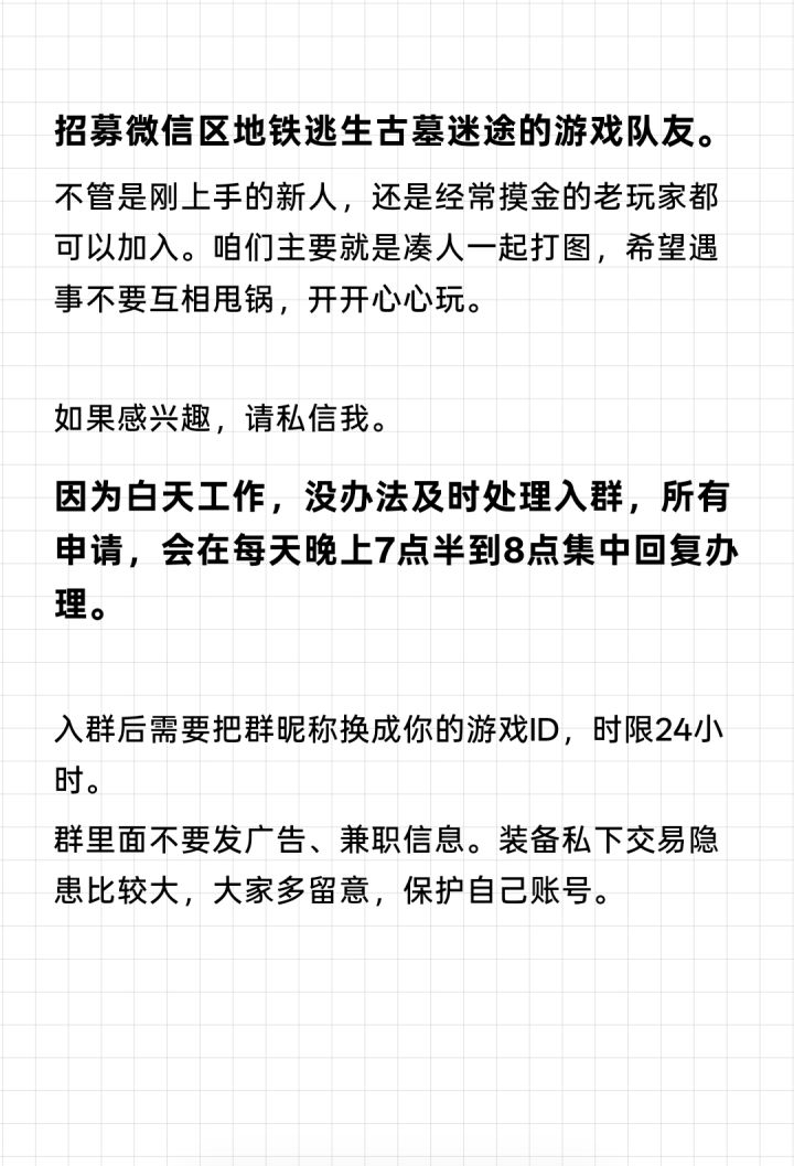 微信区地铁逃生古墓迷途小队招队友。
新老玩家都欢迎,平时一起组队打图。希望大家心态好,拒绝甩锅、压力怪,玩游戏主打轻松。
有意向可以直接私信我做简单确认。
白天要上班,没有时间处理入群,每天晚上7点半‑8点会统一回复和处理申请。
进群24小时内,请把群昵称改成自己的游戏ID。
群内禁止各类广告和兼职,不建议私下进行装备交易,谨防骗子和风险账号。
想找固定游戏搭子的欢迎私信。截图