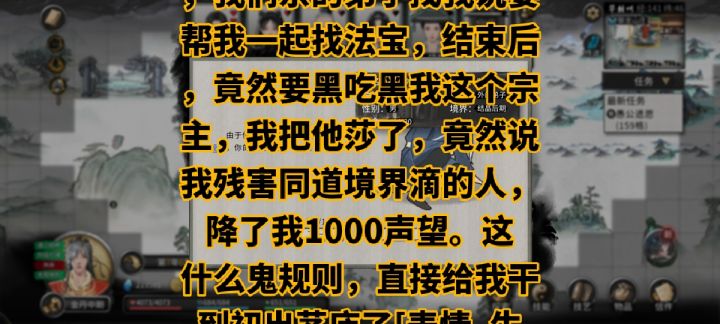 你能不能把你那个降声望的制度改一下，我是宗主，我们宗的弟子找我说要帮我一起找法宝，结束后，竟然要黑吃黑我这个宗主，我把他莎了，竟然说我残害同道境界滴的人，降了我1000声望。这什么鬼规则，直接给我干到初出茅庐了[表情_生气] 
[图片]截图