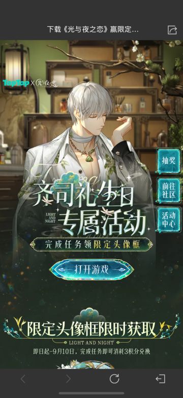 声明：以下所有链接和内容，都来自TAPTAP本站的游戏公司发布，符合《规则百科》，无任何外部链接和内容，请管理员核查。[表情_开心] 
 领取方式：使用手机，点击下方链接。 
 活动时限：2025年8月28日—2025年9月10日 
领取方式：点击下载链接，完成任务获得积分，使用3积分兑换，获得《光与夜之恋》齐司礼限时头像框。有效时长120天。