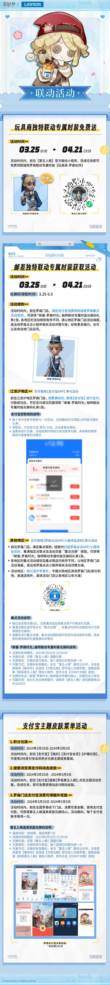 第五人格 × 罗森LAWSON 联动第二弹将于3月25日正式开启：
联动时间：3月25日-4月21日
* 联动期间完成官方微信小程序活动，即可免费领取独特联动专属时装【玩具商-罗森伙伴】；
* 联动期间前往线下罗森门店，江浙沪地区满足支付宝消费规则，其他地区满足罗森集点活动规则，可获得【邮差-罗森时光】独特联动专属时装兑换码礼券1张；
*3月25日起，多款联动主题商品陆续上架罗森IP购微信小程序、