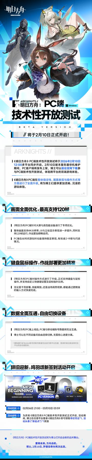 《明日方舟》PC端技术性开放测试（不限量、不删档）将于2026年02月10日12:00多平台同步开启！
◆画面全面优化，最高支持120帧
◆键盘鼠标操作，作战部署更加精准
◆数据全面互通，自由切换设备 >>前往官网下载游戏：https://ak.hypergryph.com/#index （移动端用户请复制链接至PC端浏览器打开预下载页面）
*部分系统功能、美术表现仍在开发优化中，博士在体验过程中