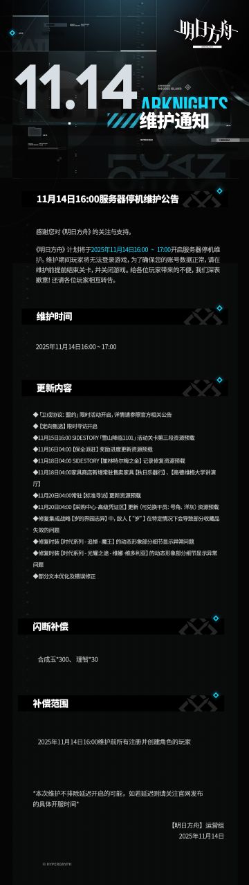[明日方舟]11月14日16:00服务器停机维护公告
感谢您对《明日方舟》的关注与支持，《明日方舟》计划将于2025年11月14日16:00 ~ 17:00开启服务器停机维护。维护期间玩家将无法登录游戏，为了确保您的账号数据正常，请在维护前提前结束关卡，并关闭游戏。给各位玩家带来的不便，我们深表歉意！还请各位玩家相互转告。
维护时间：
2025年11月14日16:00 ~ 17:00
更新内容：
◆