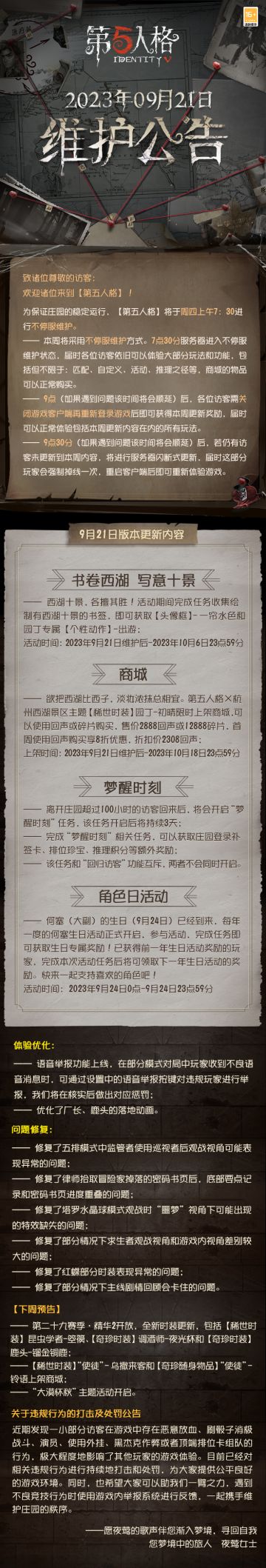 2023年9月21日维护公告：
—— 西湖十景，各擅其胜！ 活动期间完成任务收集绘制有西湖十景的书签，即可获取【头像框】-一帘水色和园丁专属【个性动作】-出游；
——第五人格×杭州西湖景区主题【稀世时装】园丁-初晴限时上架商城；
更多内容请点击长图了解~
#第五人格维护公告#