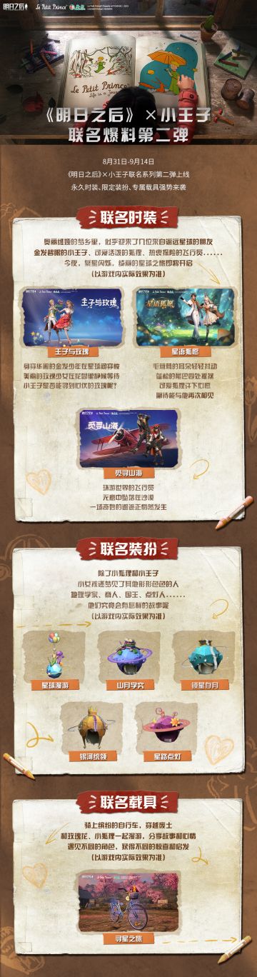 在童稚梦境里，一朵娇艳玫瑰正悄然绽放，她的芬芳唤起了对金发少年的思念。他曾是她的星空，她的王子，她的一切。如今，他又在何方，是否还记得她的模样？
8月31日，明日之后X小王子 联名活动第二弹正式上线，邀你一起探索星球的奥秘，寻找心中的玫瑰。限定时装、专属头饰、全新载具等多重联名惊喜亮相~穿上小王子的服饰，驾驶小飞机，与小狐狸相伴，感受童话般的浪漫。
快和小王子一起开启奇幻绚丽的冒险吧！在这个废土世
