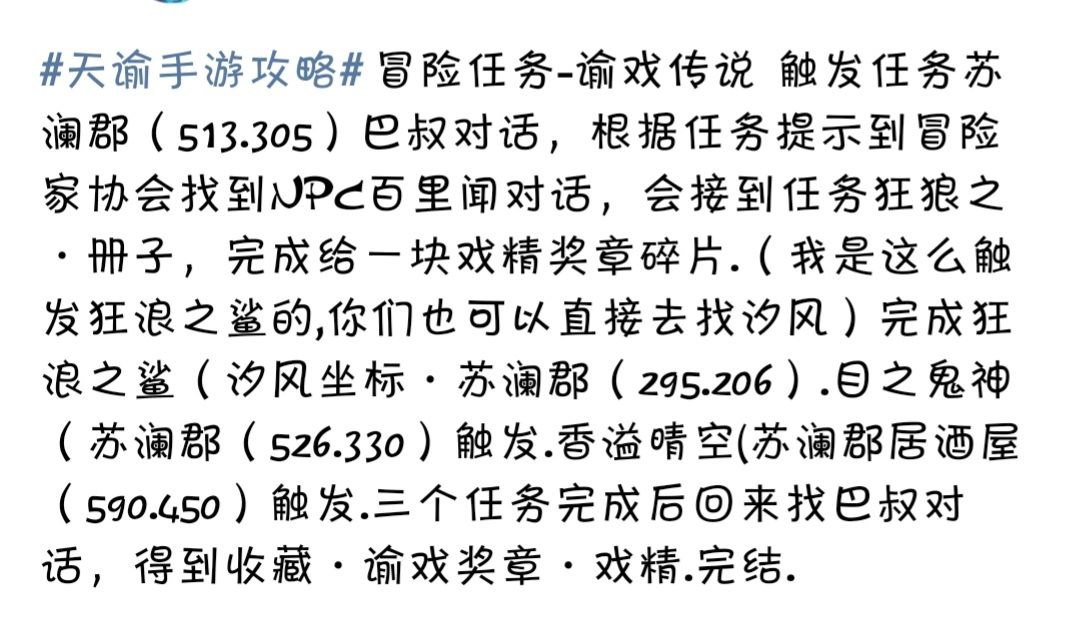 之前发的坐标有一些出入，所以又重新找了一个，动态字数有限，我就分成苏澜和萤川了，首先感谢大神的cc艾露莎，如果还是找不到的话评论一下子吖~

教书先生(这个是之前长图攻略的，坐标可能有点出入，但是写的很详细，应该还很好找的)
[苏谰寻宝。汐海] 找亭子里的汐族通(292.238)答题，然后获得秘宝书，藏宝地点在红益大战的小岛(147.296)，找到藏品汐螺挂件，然后回去找汐族通，获得藏品汐族护符。
[苏谰寻宝・城内]打开背包一冒险找到密宝书，使用提取任务，藏宝地在城主府前面的喷泉(614.521)里可以探寻到藏品玄铁佩剑。
[苏谰寻宝:苏谰湛] [破碎的灵珠]在红色鸟居(475.151)附近探索沉船和寻宝，获得藏品破碎的海灵珠，和海难的消息，然后去术斋里找梁先生(692 432)对话得知海灵珠和几个月前的大风暴有关系，然后去海岸的渔夫处打听情报，得知只有韩德生还，然后去海神之眼(地图中在左下角显示为大漩涡)，潜水下去在汐族祭坛( 183.522)上找韩德对话即可。

汐族少女，触发海神之眼・苏谰郡(180.521)(在水里坐标可能不管用，位置就是海神之眼潜下去的一个祭坛中间)祈祷接到任务海神显灵,然后对话身后的JPC潮语，得到收藏物品・小兔几.触发任务汐族少女。去苏谰郡(405.256) 汐族少女渲儿旁边放音轨・极乐谣，对话结束得到收藏・爱心手帕，继续对话UPC帮忙修复破碎的珠子，得到收藏・海灵珠.汐族少女完结.

丢失的首饰。触发位置苏澜郡411.398。接到任务以后到399.377。变身成草精，和草精对话。完成后回到触发任务点和UPC对话，结束后JPC会送-个收藏的礼物盒。然后继续回到刚才变身草精的位置与草精对话，结束以后草精会送一个收藏的树叶。完结

红蓝大战触发任务、苏澜郡( 149.282)变身红色螃蟹，跟R0SS对话,接任务打死十只蓝色螃蟹，完成以后回来交任务。然后去苏澜郡( 123.297)变身蓝色螃蟹，跟ROSS对话，接任务打死十只红色螃蟹,完成以后回来交任务.完结

吵架夫妻触发任务、苏澜郡(411.238) 度蜜月的夫妻・男直接对话，第一次去商城买9只小熊交给他，第二次买99只小熊交给他，第三次买999只小熊交给他。然后去苏谰郡(428.260)度蜜月的夫妻・女直接对话,第一次去商城买9个蟹黄包，第二次99个蟹黄包，第三次999个蟹黄包。完结

猜拳大赛触发任务、猜拳挑战者・苏澜郡( 575.417) ,任务触发后要找云波，坐标苏谰郡(356.50) ,找到云波以后在云波坐标的蒲团上选择动作・坐下，连续三次以后找NPC云波对话.对话结束以后会送-个收藏的物品，然后在到坐标・苏澜郡(585.419)这个房子上面，找到NPC猜拳冠军猜拳，任务结束。萌新(574,384)，新秀(574,401)，大师(557,417)，最后是猜拳冠军，冠军那个现在轻功还蛮好跳的。

逐浪少年，触发任务苏谰郡(692.458) NPC阿牛嫂直接对话,接到任务要去夕海找线索，位置苏谰郡( 364.317)找到儿童手帕，然后要去寻找手帕的主人，坐标苏谰郡(372.384) .对话手帕主人，接着要找码头木箱・苏澜郡(788.295) ，三须鳗鱼・苏澜郡(623.331) ,团员服装・苏澜郡639.399)，工具采买・苏谰郡(621.428)。东西找完以后，跟着任务自动寻路对话，完结。

洁白花束，触发任务苏澜郡(450.271) UPC蔡良笙旁边放音轨，汐族的浅唱。然后根据任务对话NPC.完结

虚无的爱，触发任务苏谰郡(690.352)和NPC苏晓对话，然后打开相机探灵模式对着旁边的树拍照，回来继续和苏晓对话,完结.

可疑的声音触发，苏谰郡( 595.395) 对话NPC卿姐，然后跑到码头・苏谰郡(818.316) ,有个箱子然后调查，会触发动画，得到警告后回去找卿姐.对话完结(对话不要跳过)。

洞穴探险，触发任务、苏澜郡(404.344) JPC钱消息对话答题，然后接到任务要拍变异蓝螃蟹。接下来去苏澜郡( 138.115) 跟NPC对话选择溜进去的办法，变成螃蟹.洞里有一个箱子变身以后去开.箱子给一个收藏，顺便拍张螃蟹的照片，后续交给钱笑笑，完结.

海洋故事，触发任务去伞村巨木内用相机拍照壁画，触发对话找到菇羊羊・星茸之森(194.54)，, 得知他想看看汐族，然后去拍一张黄昏的海螺居(334.245)(黄昏的).拍照对话，又想看仙女，然后去拍一下早上的黑帝神像・苏谰(644.286) 拍完回去对话说想听大海的声音，然后给他播放音轨汐族音乐・苏澜郡(404.263)采集，诲鸥呜叫・苏澜郡(766.308)，海浪声音( 忘记坐标在哪里了) ,三种声音放完以后和菇羊羊对话，结束得到闪亮的孢子.完结.
写不下的放在图片里面了~截图