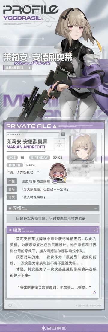【文件记录】File_Marian_0905，世界树公司
【文件权限】私人文件，仅供所有者查阅
>>>资料调取中
带着大家闺秀气质、性格温和的茉莉安，在海姆达尔部队里总被视为温柔大小姐般的存在。
渴望成为别人眼里完美之人的少女，即便在战场上也是一副有教养的待人态度。
但，茉莉安·安德烈奥蒂，维持这温柔和善的大小姐形象，真的是你本心所欲吗？
你身体上那些细密的伤口告诉我，似乎你的内心有另一番想说的故