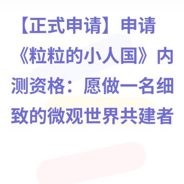 【正式申请】申请《粒粒的小人国》内测资格：愿做一名细致的微观世界共建者 
尊敬的官方团队： 
我是一名自9月24日游戏首曝以来便持续关注的玩家。《粒粒的小人国》以其独特的“皮克斯绘本风”美术和“微观视角探索日常”的创意，深深吸引了我。每次看到新内容发布，都让我对这个温暖、治愈的微小世界更加向往。 
我为何如此期待并想参与测试？ 
因为我不仅是被游戏吸引，更是被其背后的理念打动： 
1. 视觉与情感