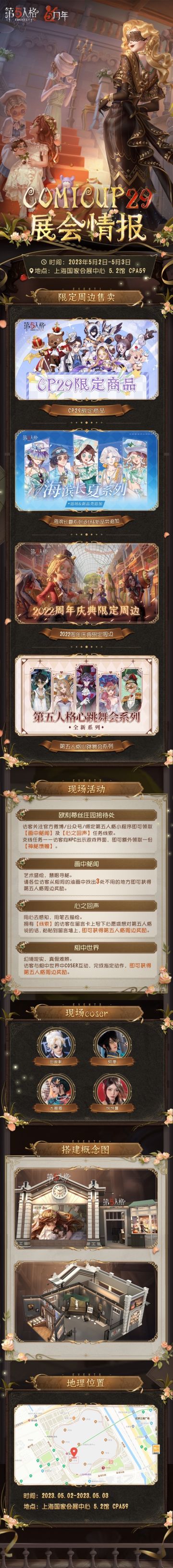 #第五人格#
第五人格即将参展COMICUP29~
限定周边售卖、现场活动、搭建概念详见长图，
好久没在CP会场和大家见面啦，期待相见~
展会时间：2023年5月2日-5月3日
摊位地点：上海国家会展中心5.2馆 CPA59
——————
限定周边贩售：
其中，COMICUP29系列、海滨长夏系列（除正比例立牌）、2022周年庆典系列为最后一次返场；
五周年心跳舞会系列为全新限定系列、海滨长夏系列