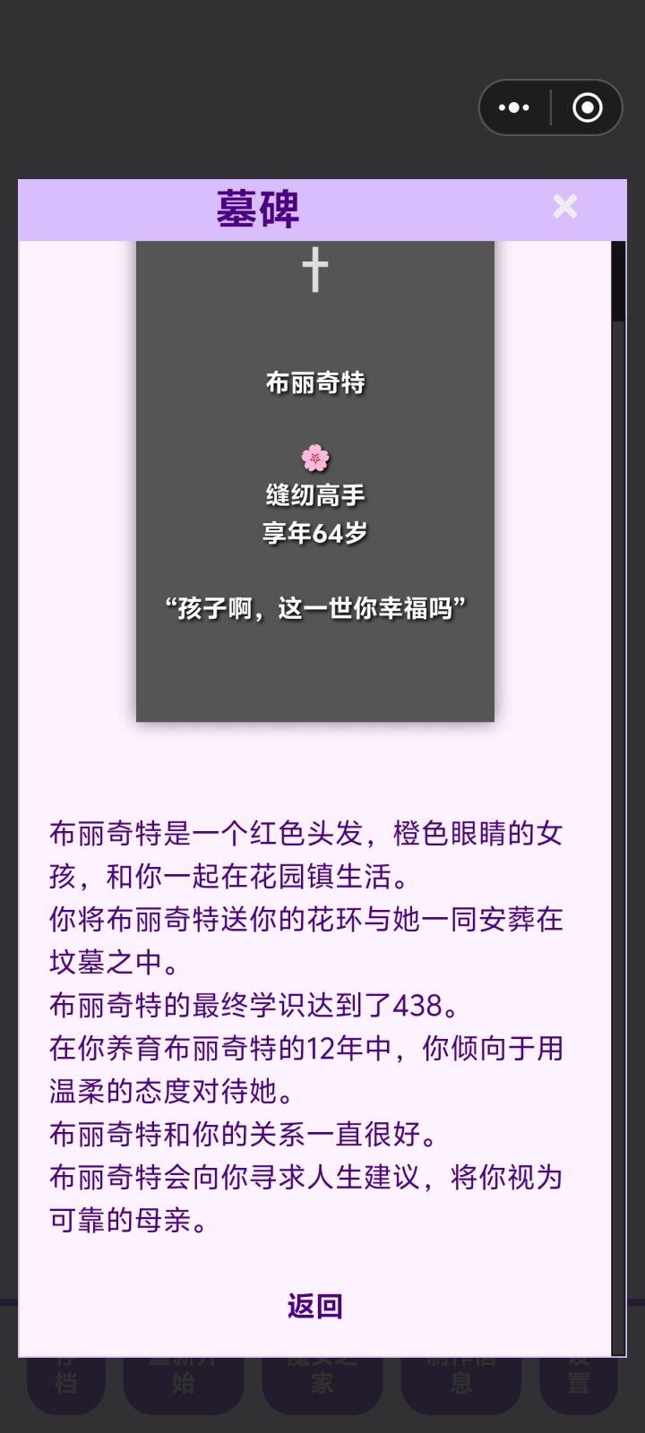 复活了两个孩子,布丽奇特是第一个养的孩子,没什么天赋,学识只长1点,第一世是个业余铁匠,魔力值上来后给孩子复活了,这一世选的裁缝,两世都回到了我的身边。
第二个孩子,埃迪算是实验吧,我想试一下完全严厉教导出的孩子会怎么样,结果是并不亲近 有个图没截,他结婚后对自己的孩子也很严厉,大概是愧疚吧,我把他复活了 完全温柔的教导,结果这个孩子回到了我的身边。父母对孩子的影响果然很严重啊。截图