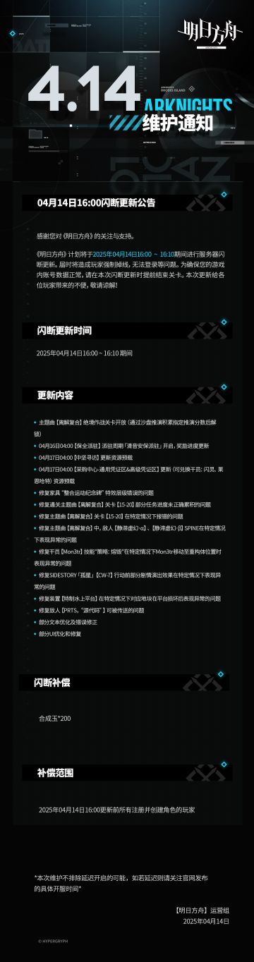 [明日方舟]04月14日16:00闪断更新公告
感谢您对《明日方舟》的关注与支持。《明日方舟》计划将于2025年04月14日16:00 ~ 16:10期间进行服务器闪断更新。届时将造成玩家强制掉线，无法登录等问题。为确保您的游戏内账号数据正常，请在本次闪断更新时提前结束关卡。本次更新给各位玩家带来的不便，敬请谅解！
闪断更新时间：
2025年04月14日16:00 ~ 16:10 期间
更新内容：
