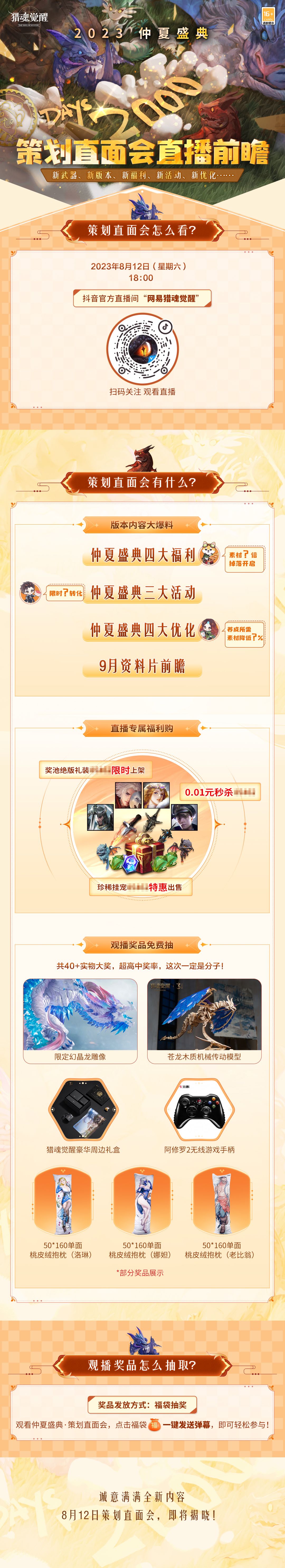 猎魂觉醒仲夏盛典即将开幕，“策划直面会”前瞻直播明日18：00抢先开启，游骑兵们关心的问题都在当晚真诚解答！
☆除仲夏盛典的全新福利爆料外，还有9月新资料片、新武器、新玩法的第一手情报也将提前偷跑！
☆直播间还有超多游戏道具0.01元秒杀、珍稀挂宠特惠出售、奖池绝版武器礼装限时上架！
☆更有幻晶龙雕像、豪华周边礼盒、苍龙木质机械模型等共40+周边大奖作为观播福利抽送各位游骑兵！
明天晚上，不见不散截图