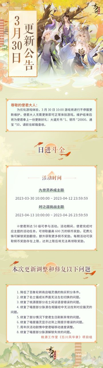 ※3月30日不停服更新公告※
本次为不停服维护更新，使君大人无需更新即可正常体验游戏。
☆「活动·日进斗金」明日开启，完成对应主题任务，获取大量铜币奖励！
☆本次更新修复了喵居部分脉源解锁失效、使君生日刷新异常等问题！
☆忘川风华录手游二周年庆典火热进行中，使君大人可前往：https://dream.163.com/ 下载游戏，与各朝名士共庆周岁！
☆加入官方社群，交流百象轮转攻略，赢取专属社群福