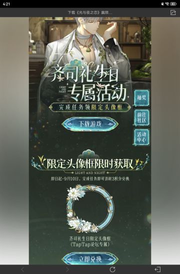 声明：以下所有链接和内容，都来自TAPTAP本站的游戏公司发布，符合《规则百科》，无任何外部链接和内容，请管理员核查。[表情_开心] 
 领取方式：使用手机，点击下方链接。 
 活动时限：2025年8月28日—2025年9月10日 
领取方式：点击下载链接，完成任务获得积分，使用3积分兑换，获得《光与夜之恋》齐司礼限时头像框。有效时长120天。 
同款有效时长可累加，直至永久有效。 
 活动链接：