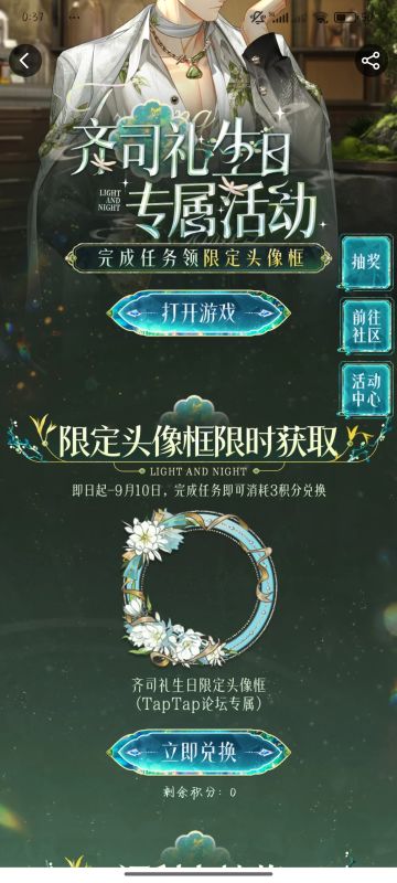 声明：以下所有链接和内容，都来自TAPTAP本站的游戏公司发布，符合《规则百科》，无任何外部链接和内容，请管理员核查。[表情_开心] 
 领取方式：使用手机，点击下方链接。 
 活动时限：2025年8月28日—2025年9月10日 
领取方式：点击下载链接，完成任务获得积分，使用3积分兑换，获得《光与夜之恋》齐司礼限时头像框。有效时长120天。 
同款有效时长可累加，直至永久有效。 
 活动链接：