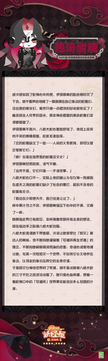 ◇「伊邪那美·瑰琦酣喃」皮肤现已上线 ◇
岛屿繁华，自然会吸引贵客的光临。蛇魔们尽心尽力地服侍自己效忠的大人，尤以保证大人们喜爱的美味时刻充足，此一举至关重要。
那多彩的「糖」与嫣红的「果汁」被摆放在同一个平面，仿佛它们的所有者也能如此互不干扰的相处。
◇获取方式◇
伊邪那美典藏皮肤「瑰琦酣喃」已于6月19日维护更新后，同步上架1.0版本与2.0版本礼包商店，售价48魂玉，皮肤上架首周可享受限时福
