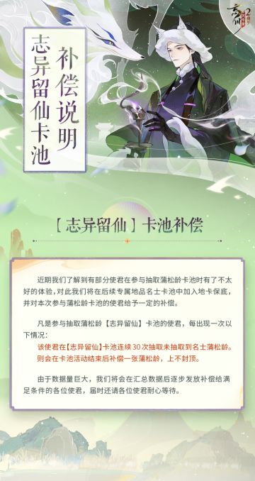【志异留仙卡池补偿说明】
亲爱的使君大人：
近期我们了解到有部分使君在参与抽取蒲松龄卡池时有了不太好的体验，对此我们将在后续专属地品名士卡池中加入地卡保底，并对本次参与蒲松龄卡池的使君给予一定的补偿。
详情请点击长图查看。
☆#忘川风华录手游二周年# 庆典即将开启，使君大人可前往：https://dream.163.com/ 下载游戏，与各朝名士共庆周岁！
☆加入官方社群，交流历历星汉攻略，赢取专