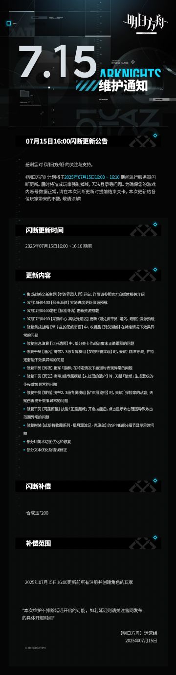 [明日方舟]07月15日16:00闪断更新公告
感谢您对《明日方舟》的关注与支持。《明日方舟》计划将于2025年07月15日16:00 ~ 16:10期间进行服务器闪断更新。届时将造成玩家强制掉线，无法登录等问题。为确保您的游戏内账号数据正常，请在本次闪断更新时提前结束关卡。本次更新给各位玩家带来的不便，敬请谅解！
闪断更新时间：
2025年07月15日16:00 ~ 16:10 期间
更新内容：