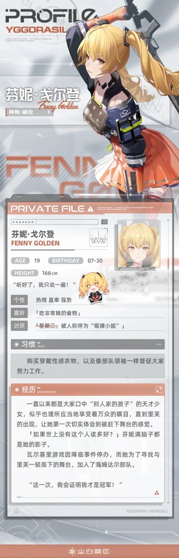 【文件记录】File_Fenny_0730，世界树公司
【文件权限】私人文件，仅供所有者查阅
>>>资料调取中
加入海姆达尔部队之后的许多个夜晚里，芬妮入睡前总会回想起，在瓦尔基里游戏中败于里芙的每一个场景。
从出生便站在聚光灯下的她，在学校里从没考过第一名以外的成绩。周围人的赞扬和家人的呵护也让她绝对相信自己是永恒的冠军。
然而在数年后，当14岁的芬妮带着天才少女气势参加瓦尔基里真人秀时，自信满