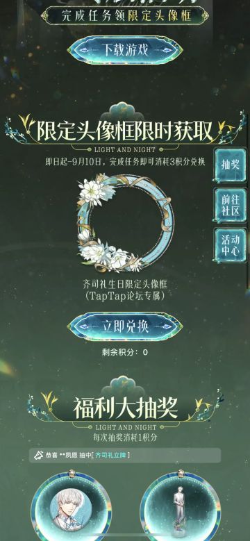 声明：以下所有链接和内容，都来自TAPTAP本站的游戏公司发布，符合《规则百科》，无任何外部链接和内容，请管理员核查。[表情_开心] 
 领取方式：使用手机，点击下方链接。 
 活动时限：2025年8月28日—2025年9月10日 
领取方式：点击下载链接，完成任务获得积分，使用3积分兑换，获得《光与夜之恋》齐司礼限时头像框。有效时长120天。 
同款有效时长可累加，直至永久有效。