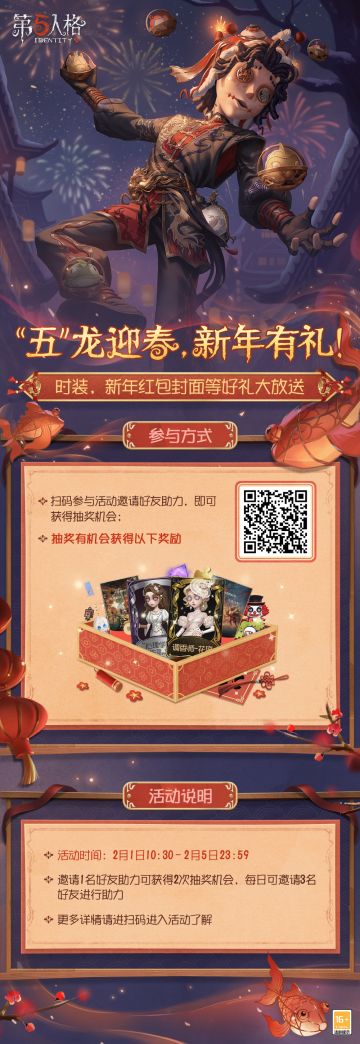 让我看看还有谁没有拿到第五人格龙年春节专属红包封面？
2月1日10:30-2月5日23:59期间，参与【“五”龙迎春、新年有礼】线上活动，邀请好友助力即可获得抽奖机会，【龙年春节专属红包封面】、【碎片】及【周边】等奖励等你来领，还有机会赢取【稀世时装】 调香师-花序、【奇珍时装】“心理学家”-朱丽叶等奖励。赶快扫码参与吧。
#第五人格2024龙年版##第五人格五龙迎春#