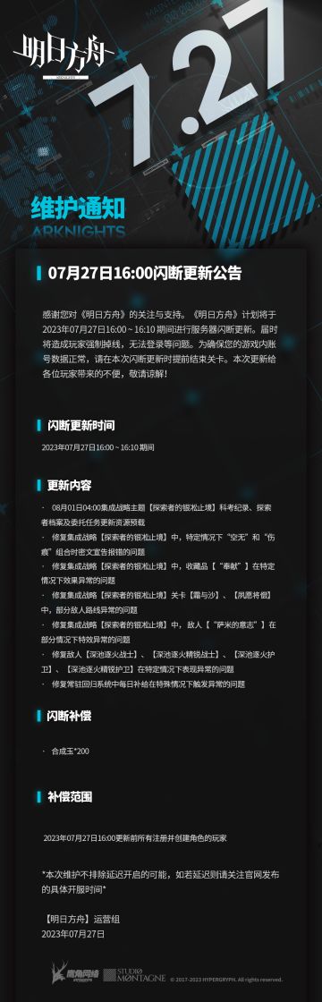 #明日方舟#07月27日16:00闪断更新公告 
感谢您对《明日方舟》的关注与支持。《明日方舟》计划将于2023年07月27日16:00 ~ 16:10 期间进行服务器闪断更新。届时将造成玩家强制掉线，无法登录等问题。为确保您的游戏内账号数据正常，请在本次闪断更新时提前结束关卡。本次更新给各位玩家带来的不便，敬请谅解！
闪断更新时间：
2023年07月27日16:00 ~ 16:10 期间
更新内