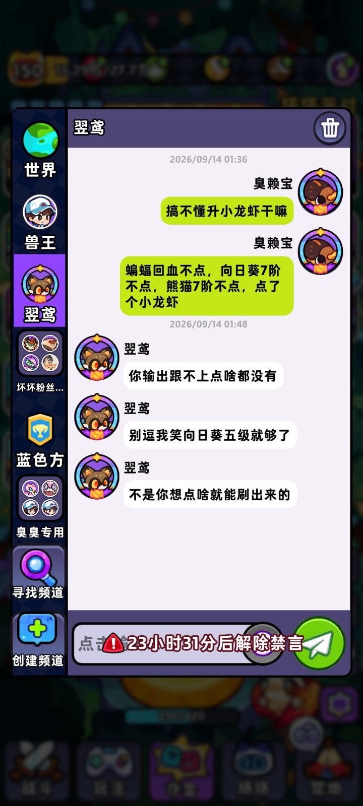 这就禁言了?我哪句话违规了?我是骂人还是说错话了?向日葵5阶就能用吗,倒是我孤陋寡闻了,一个7阶小龙虾就这点伤害也好意思拿上来玩,看个攻略真就照搬了?也不懂那个猪点个7有什么用,随机增伤随机回血随机眩晕。我向日葵直接全员眩晕全员增伤,7阶火虫又是易伤又是回血又是范围加属性,一个5阶蝙蝠回血舍不得点。截图