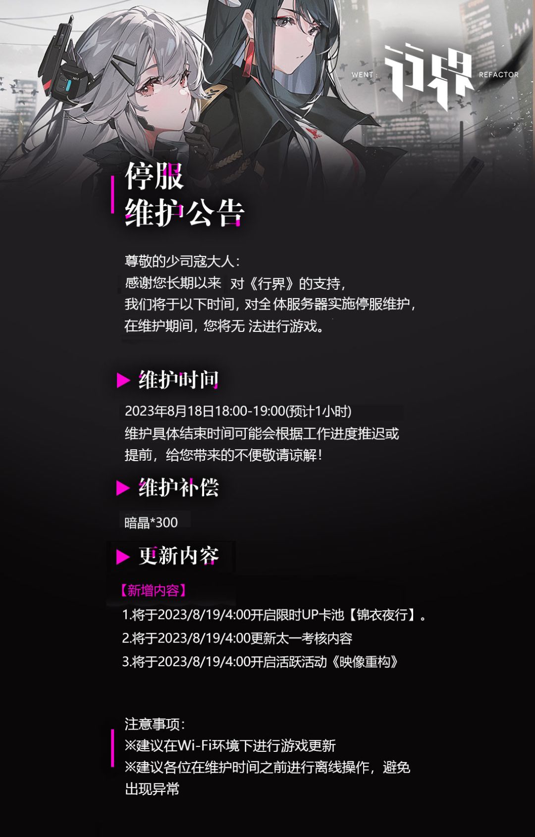 尊敬的少司寇大人：
感谢您对《行界》的支持，我们将于以下时间，对全体服务器实施停服维护，在维护期间，您将无法进行游戏。 
=维护时间= 
2023年8月18日18:00~19:00（预计60分钟）
维护具体结束时间可能会根据工作进度推迟或提前，给您带来的不便敬请谅解！ 
=维护补偿=
 暗晶*300
维护结束后将发放至各位邮箱，请及时领取！截图