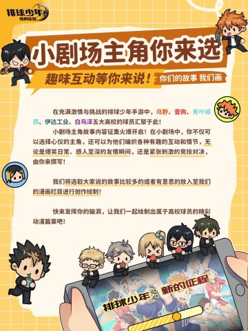 小剧场主角你来选，趣味互动等你来说！你们的故事，我们画！

不同的故事，在不同的人心目中，有着不一样的结局。故事万千，或许《排球少年：新的征程》中高校球员有那么些故事，让玩家们开心、难忘、成长...

随着白鸟泽学园高中的登场，更多的故事随之开启。若在这里将高校球员的故事笔交予给玩家们。不知玩家们会构绘出怎么样的故事？让球员之间走向什么样的发展呢？打开脑洞，新的故事就交给玩家们来书写了~

小剧场