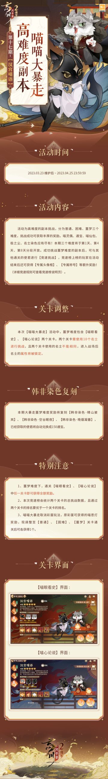 【#忘川风华录二周年# 丨喵喵大暴走】
「高难度副本·喵喵大暴走」第十七期【汉宫喵语】将于2023年3月23日-2023年4月25日开启！普通、困难、噩梦三个难度分段开放，小麒麟为挑战成功的使君大人准备了丰厚奖励，喵灵偶、通宝、喵仙包、极之尘、名士染色应有尽有！
使君大人成功挑战噩梦难度的副本后，还可与其他通关的使君进行竞速挑战，赢取「专属头像框」、「专属称号」等额外奖励！
小麒麟温馨提示：本次活