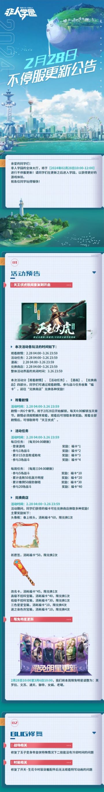 #非人学园##S23：纪元之前#
【2月28日不停服更新公告】重点如下~
⭐活动预告：2月28日-3月26日，天王伏虎轶闻录复刻开启！活动分为观看剧情、活动任务、漫画、兑换商店四部分。观看剧情、参与战斗任务收集“福卡”，可兑换头像框、祈愿签、改名卡、不挂科宝箱等奖励；
⭐BUG修复：修复玉子变身帝皇侠特殊情况下二技能没有冷却时间的问题；修复开天【生花令】时装穿戴配件后无法观看特写动画的问题；
⭐限