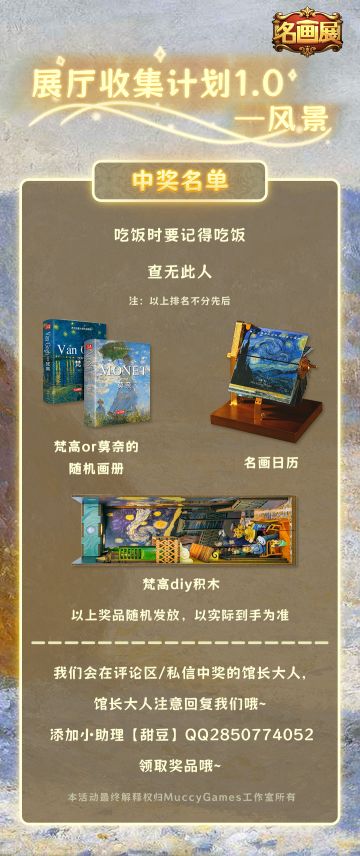 《名画展》活动
展厅收集计划1.0——风景
已开奖
中奖名单详请看图~
恭喜中奖的馆长大人~ 
请获奖的馆长大人及时与我们联系哦~
我们在未来还有更多的游戏/活动陆续放出，大家多多关注我们的官方媒体账号哦！ ​​​