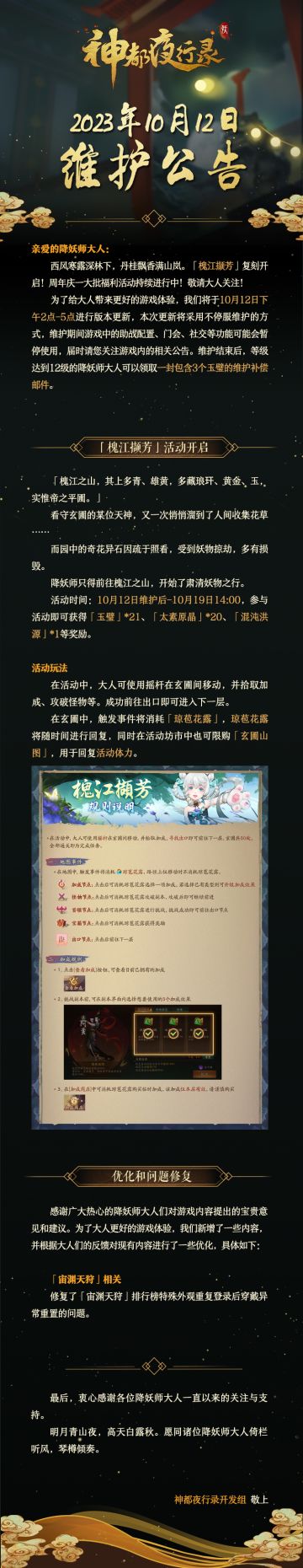 亲爱的降妖师大人：
西风寒露深林下，丹桂飘香满山岚。「槐江撷芳」复刻开启！周年庆一大批福利活动持续进行中！敬请大人关注！
为了给大人带来更好的游戏体验，我们将于10月12日下午2点-5点进行版本更新，本次更新将采用不停服维护的方式，维护期间游戏中的助战配置、门会、社交等功能可能会暂停使用，届时请您关注游戏内的相关公告。维护结束后，等级达到12级的降妖师大人可以领取一封包含3个玉璧的维护补偿邮件。
最