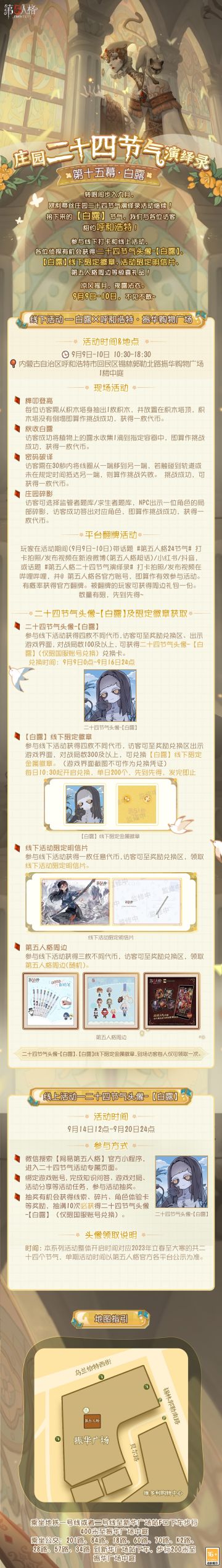 #第五人格# #第五人格24节气#
欧利蒂丝庄园二十四节气演绎录·白露活动
即将于9月9日-10日开启！
这一次，我们在渐凉的9月相约呼和浩特！
——————
【线下活动】呼和浩特·振华购物广场
活动时间：9月9日-10日 10:30-18:30
活动地点：内蒙古自治区呼和浩特市回民区锡林郭勒北路振华购物广场1楼中庭
参与现场活动，各位访客有机会获得二十四节气头像-【白露】兑换卡、【白露】线下限量