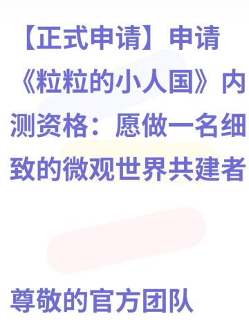 【正式申请】申请《粒粒的小人国》内测资格：愿做一名细致的微观世界共建者 
尊敬的官方团队： 
我是一名自9月24日游戏首曝以来便持续关注的玩家。《粒粒的小人国》以其独特的“皮克斯绘本风”美术和“微观视角探索日常”的创意，深深吸引了我。每次看到新内容发布，都让我对这个温暖、治愈的微小世界更加向往。 
我为何如此期待并想参与测试？ 
因为我不仅是被游戏吸引，更是被其背后的理念打动： 
1. 视觉与情感