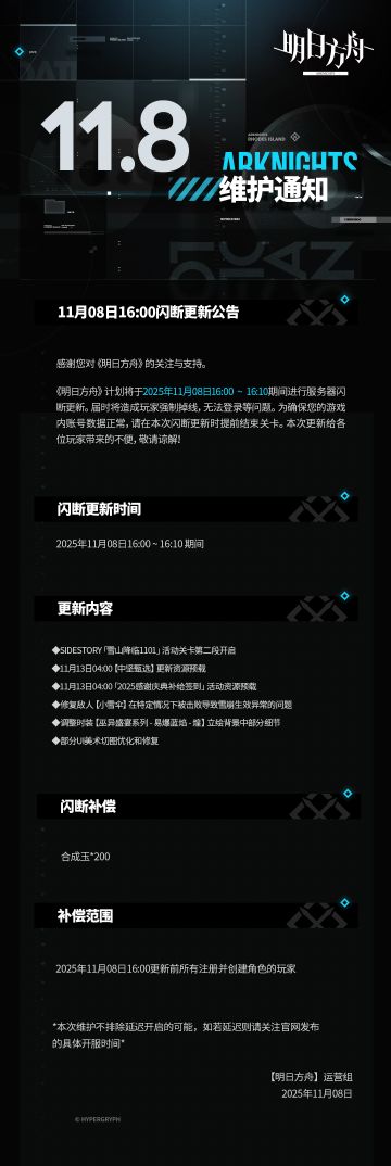 [明日方舟]11月08日16:00闪断更新公告
感谢您对《明日方舟》的关注与支持。《明日方舟》计划将于2025年11月08日16:00 ~ 16:10期间进行服务器闪断更新。届时将造成玩家强制掉线，无法登录等问题。为确保您的游戏内账号数据正常，请在本次闪断更新时提前结束关卡。本次更新给各位玩家带来的不便，敬请谅解！
闪断更新时间：
2025年11月08日16:00 ~ 16:10 期间
更新内容：