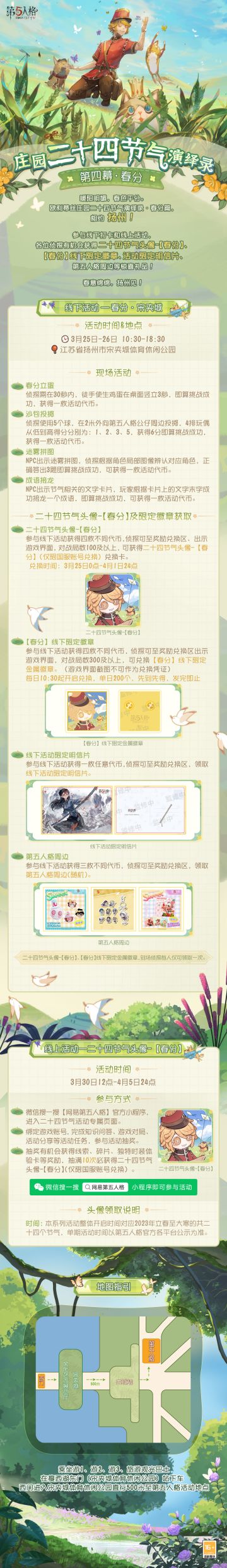 #第五人格# #第五人格24节气#
暖阳明媚，春色平分。
#庄园二十四节气演绎录#·春分篇 线下快闪活动&线上活动 即将开启，
3月25日-26日，与各位侦探相约扬州~
【线下活动】扬州·宋夹城
活动时间：3月25日-3月26日 10:30-18:30
活动地点：江苏省扬州市宋夹城体育休闲公园
参与现场活动，各位侦探有机会获得二十四节气头像-【春分】兑换卡、【春分】线下限量徽章、线下活动限定明信片