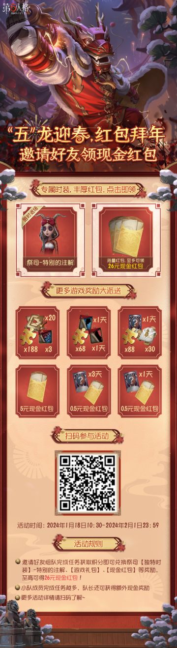 “五”龙迎新，红包拜年，邀请好友领现金红包活动现已开启！
1月18日 10:30- 2月1日 23:59期间，进入活动页面，绑定账号，邀请好友组队完成任务即可获取积分，积分可兑换【碎片】、【残影】、【友谊之信】、【奇珍时装体验卡】、【角色体验卡】、祭司【独特时装】-特别的注解、【现金红包】等奖励，至高可获得26元现金红包！
赶快扫描海报二维码 参与活动吧！
#第五人格# #第五人格春节# #第五人
