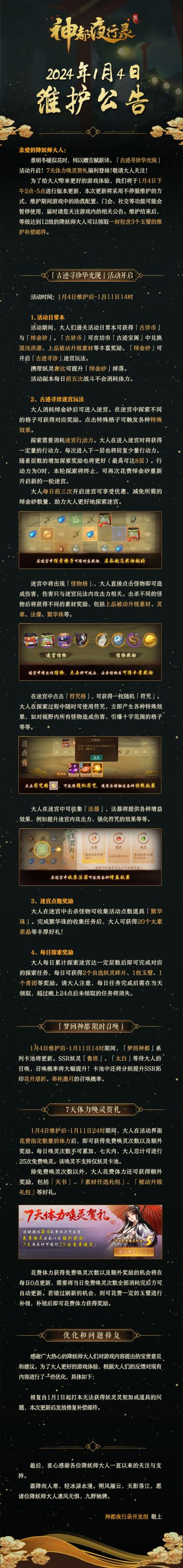 亲爱的降妖师大人：
景明冬暖似花时，何以赠言赋新诗。「古迹寻珍华光现」活动开启！7天体力唤灵贺礼福利登场！敬请大人关注！
为了给大人带来更好的游戏体验，我们将于1月4日下午2点-5点进行版本更新，本次更新将采用不停服维护的方式，维护期间游戏中的助战配置、门会、社交等功能可能会暂停使用，届时请您关注游戏内的相关公告。维护结束后，等级达到12级的降妖师大人可以领取一封包含3个玉璧的维护补偿邮件。
最后