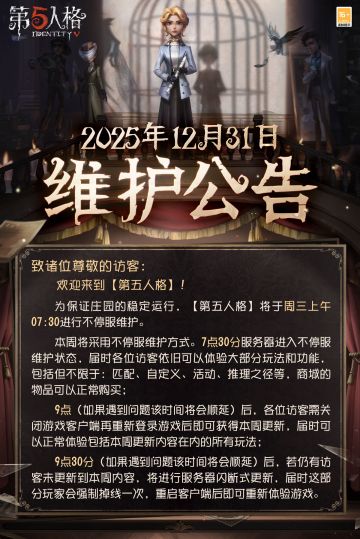 2025年12月31日维护公告：
—— 【深渊的呼唤Ⅸ】盛典活动开启； 
——往期深渊系列返场； 
——新引擎包体正式上线！2026年3月11日前，访客们使用新引擎包体登录游戏即可领取10个【记忆珍宝·旧赛季】的更新奖励；
——【商城】：先知-电竞系列时装礼包、【奇珍时装】“囚徒”-时轴颤音、演绎之星【奇珍时装】梦之女巫-蛇蝎美人、律师-维特将上架商城。
更多详情，请看长图了解~
#第五人格维护公