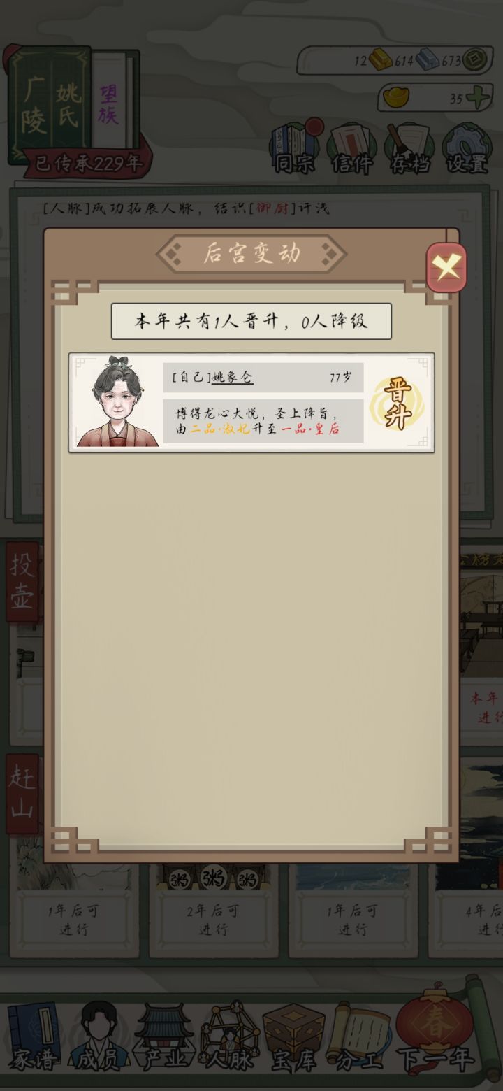 溜了 养了个皇后出来就没啥玩头了
爹娘一个一品文员 一个一品武将也算齐活了
游戏后期真的很无聊，很多地方还靠元宝和成功率卡你。生孩子拿元宝?不存在，人数到达一定规模后，你后代人均丁克，偶尔才有几个正常生孩子的。我没见过一次家族有四个以上孩子出生的，四个就见了一次。
而且这作钱完全没用，分工的开支完全够，我余了5金的钱，天天买产业也花不掉。本来还疑惑为什么当官为什么不给俸禄了。原来是产业赚的就花不了截图